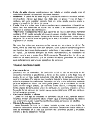  Estilo de vida: algunas investigaciones han hallado un posible vínculo entre el 
consumo de alcohol y el desarrollo de cáncer de mama. 
 Obesidad : A pesar de no tener ninguna constatación científica definitiva, muchos 
investigadores indican que seguir una dieta baja en grasas y rica en frutas y 
verduras, así como practicar ejercicio físico de forma regular pueden ayudar a 
prevenir la aparición del cáncer de mama. 
 Estrés: Una vida activa hasta límites excesivos no es conveniente ni beneficiosa. 
Llevar una vida estresante es nocivo para la salud y, en consecuencia, puede 
favorecer la aparición de enfermedades 
 THS: Ciertos investigadores indican que a partir de los 10 años con terapia hormonal 
sustitutiva (THS) puede aumentar el riesgo de cáncer, mientras que otros destacan 
que no importa durante cuánto tiempo se ha tomado en el pasado, puesto que el 
riesgo de cáncer existe entre las que siguen la terapia hormonal, no entre las que la 
siguieron en un pasado. 
No todos los bultos que aparecen en las mamas son un síntoma de cáncer. De 
hecho, nueve de cada diez bultos son benignos. Estos bultos no cancerosos pueden 
ser fibrosis o tumores de tejido conectivo y glandular, o bien, quistes o bolsas llenas 
de líquido. Los tumores benignos de mama (fibroadenomas) no constituyen un 
peligro para la vida y suelen tener fácil tratamiento. El principal tipo de cáncer de 
mama es el adenocarcinoma, que se produce en tejidos glandulares de cualquier 
parte del organismo. Los tumores específicos del seno son: 
TIPOS DE CANCER DE MAMA 
 Carcinoma ductal 
(localizado en los conductos). El carcicoma ductal in situ se encuadra en los 
conductos mamarios o galactóforos, a través de los cuales la leche llega hasta el 
pezón. Si no se trata, puede extenderse más allá de los conductos mamarios y 
originar metástasis. Por esto es muy importante detectar a tiempo su presencia, para 
evitar la progresión hacia el cáncer. Esta detección sólo puede realizarse a través de 
pruebas específicas, como una mamografía, puesto que el carcinoma in situ no 
suele producir ningún síntoma. El carcinoma ductal invasor, o infiltrante invade el 
tejido adiposo del seno, desde uno de los conductos. El carcinoma invasor es el más 
frecuente de los cánceres de mama; supone aproximadamente el 80 por ciento de 
todos los que se producen. 
 Carcinoma lobulillar o lobular 
. Dentro de este tipo se encuentra el carcinoma lobular in situ, también llamado 
neoplasia lobular. El carcinoma lobular invasor sigue el mismo proceso de filtración 
que el carcinoma ductal invasor hacia el tejido adiposo, pero desde los lobulillos. 
 Cáncer inflamatorio de mama 
: menos frecuente. Se trata de un cáncer bastante agresivo, que crece rápido. Se 
denomina inflamatorio porque las células cancerosas bloquean los vasos linfáticos y 
esto se manifiesta en la piel, que adquiere una apariencia gruesa y ahuecada, 
similar a la de una cáscara de naranja. 
 