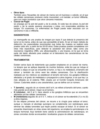 Otros tipos 
También poco frecuentes de cáncer de mama son el mucinoso o coloide, en el que 
las células cancerosas producen cierta mucosidad, y el medular, un tumor infiltrante, 
pero con mejor pronóstico que otros cánceres invasores. 
 Cáncer de Paget 
se propaga por la piel del pezón y de la areola. En este tipo de cáncer, la piel del 
pezón y de la areola aparece escamosa y rojiza, con ocasionales pérdidas de 
sangre. En ocasiones, La enfermedad de Paget puede estar asociada con un 
carcinoma in situ o infiltrante. 
DIAGNOSTICOS 
La mamografía es una prueba de imagen por rayos X que detecta la presencia del 
tumor en la mama, antes de que sea perceptible al tacto. Al ser el mejor método de 
detección, los especialistas recomiendan que todas las mujeres se realicen esta 
prueba cada año, a partir de los 50-55 años. Estas pruebas pueden completarse con 
otras más específicas, para detectar la gravedad del cáncer, tales como una 
resonancia magnética (RM), una ultrasonografía, o una biopsia, en la que se toma 
parte del tejido afectado para analizar en el laboratorio las características de las 
células cancerosas. 
TRATAMIENTOS 
Existen varios tipos de tratamiento que pueden emplearse en un cáncer de mama. 
La terapia que se aplique depende de muchos factores, entre los que se incluye el 
estadio o etapa en que se encuentre el tumor, si hay o no metástasis, el tamaño del 
cáncer y también de cómo sean las células cancerosas. Con la clasificación 
realizada por los médicos se establecen el tamaño del tumor, los ganglios linfáticos 
afectados y el grado de metástasis o propagación a otros órganos, si es que hay. La 
más utilizada es el sistema TNM, creada por el Comité Conjunto Americano del 
Cáncer. Cada letra alude a una característica, que se define con un número: 
 T (tamaño) , seguido de un número del 0 al 4, se refiere al tamaño del tumor, cuanto 
más grande es el cáncer, mayor es el número. 
 N (nódulos) , del 0 al 3, hace alusión a los ganglios linfáticos que se encuentran 
afectados por las células cancerosas. 
 M (metástasis) seguida de un 0 ó 1, indica si el cáncer se ha extendido (1) o no (0) 
a otros órganos. 
En las etapas primeras del cáncer, se recurre a la cirugía para extirpar el tumor, 
aunque a menudo el abordaje quirúrgico se complementa con radioterapia para 
eliminar las células tumorales que hayan podido escapar al bisturí. Si el cáncer se 
encuentra diseminado en otras zonas del organismo, se emplea la quimioterapia o la 
terapia hormonal. Aquí también tiene cabida la administración de radioterapia, en 
zonas concretas donde se encuentren localizados grupos de células cancerosas. 
 