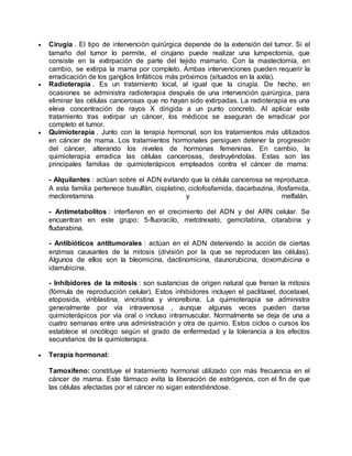  Cirugía . El tipo de intervención quirúrgica depende de la extensión del tumor. Si el 
tamaño del tumor lo permite, el cirujano puede realizar una lumpectomía, que 
consiste en la extirpación de parte del tejido mamario. Con la mastectomía, en 
cambio, se extirpa la mama por completo. Ambas intervenciones pueden requerir la 
erradicación de los ganglios linfáticos más próximos (situados en la axila). 
 Radioterapia . Es un tratamiento local, al igual que la cirugía. De hecho, en 
ocasiones se administra radioterapia después de una intervención quirúrgica, para 
eliminar las células cancerosas que no hayan sido extirpadas. La radioterapia es una 
eleva concentración de rayos X dirigida a un punto concreto. Al aplicar este 
tratamiento tras extirpar un cáncer, los médicos se aseguran de erradicar por 
completo el tumor. 
 Quimioterapia . Junto con la terapia hormonal, son los tratamientos más utilizados 
en cáncer de mama. Los tratamientos hormonales persiguen detener la progresión 
del cáncer, alterando los niveles de hormonas femeninas. En cambio, la 
quimioterapia erradica las células cancerosas, destruyéndolas. Estas son las 
principales familias de quimioterápicos empleados contra el cáncer de mama: 
- Alquilantes : actúan sobre el ADN evitando que la célula cancerosa se reproduzca. 
A esta familia pertenece busulfán, cisplatino, ciclofosfamida, dacarbazina, ifosfamida, 
mecloretamina y melfalán. 
- Antimetabolitos : interfieren en el crecimiento del ADN y del ARN celular. Se 
encuentran en este grupo: 5-fluoracilo, metotrexato, gemcitabina, citarabina y 
fludarabina. 
- Antibióticos antitumorales : actúan en el ADN deteniendo la acción de ciertas 
enzimas causantes de la mitosis (división por la que se reproducen las células). 
Algunos de ellos son la bleomicina, dactinomicina, daunorubicina, doxorrubicina e 
idarrubicina. 
- Inhibidores de la mitosis : son sustancias de origen natural que frenan la mitosis 
(fórmula de reproducción celular). Estos inhibidores incluyen el paclitaxel, docetaxel, 
etoposida, vinblastina, vincristina y vinorelbina. La quimioterapia se administra 
generalmente por vía intravenosa , aunque algunas veces pueden darse 
quimioterápicos por vía oral o incluso intramuscular. Normalmente se deja de una a 
cuatro semanas entre una administración y otra de quimio. Estos ciclos o cursos los 
establece el oncólogo según el grado de enfermedad y la tolerancia a los efectos 
secundarios de la quimioterapia. 
 Terapia hormonal: 
Tamoxifeno: constituye el tratamiento hormonal utilizado con más frecuencia en el 
cáncer de mama. Este fármaco evita la liberación de estrógenos, con el fin de que 
las células afectadas por el cáncer no sigan extendiéndose. 
 