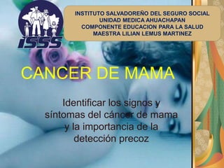 CANCER DE MAMA
Identificar los signos y
síntomas del cáncer de mama
y la importancia de la
detección precoz
INSTITUTO SALVADOREÑO DEL SEGURO SOCIAL
UNIDAD MEDICA AHUACHAPAN
COMPONENTE EDUCACION PARA LA SALUD
MAESTRA LILIAN LEMUS MARTINEZ
 