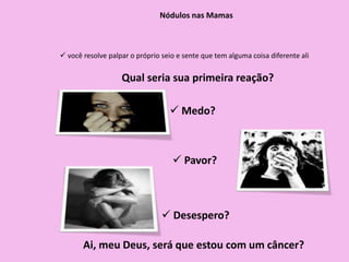  você resolve palpar o próprio seio e sente que tem alguma coisa diferente ali
Nódulos nas Mamas
Qual seria sua primeira reação?
 Medo?
 Pavor?
 Desespero?
Ai, meu Deus, será que estou com um câncer?
 