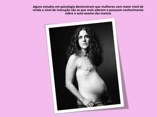 alguns estudos em psicologia demonstram que mulheres com maior nível de
renda e nível de instrução são as que mais aderem e possuem conhecimento
sobre o auto-exame das mamas
 