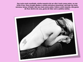 Sou outra mais revoltada, minha maneira de ser não é mais como antes, eu me
irrito à toa. Essa cirurgia abalou a minha estrutura emocional, até hoje me sinto
nervosa, tensa, irritada, não sou mais como antes. Cobro a mim mesma, não gosto
de ficar dentro de casa, gosto de lidar com o público (Júlia).
 