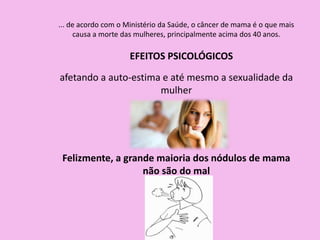 ... de acordo com o Ministério da Saúde, o câncer de mama é o que mais
causa a morte das mulheres, principalmente acima dos 40 anos.
EFEITOS PSICOLÓGICOS
afetando a auto-estima e até mesmo a sexualidade da
mulher
Felizmente, a grande maioria dos nódulos de mama
não são do mal
 