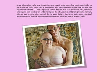 Aí, eu falava, olha: eu fiz uma cirurgia, tem uma cicatriz e não quero ficar mostrando. Então, eu
vou transar de sutiã, e eles não se incomodam, eles não estão nem aí para o tal do seio, eles
pegam normalmente. (...) Não é agradável transar de sutiã, mas aí eu produzia o sutiã, comprava
uma lingerie bem bonita e tal! E não me impede de, sabe, assim (...) não tem problema nenhum,
além do que o outro seio é normal. Se ele quiser beijar e tal, tem o outro seio, entendeu?
Mantenho dentro do sutiã, separo um pouquinho e fico numa boa. Graças a Deus! (Lúcia).
 