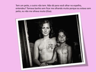 Tem um peito, o outro não tem. Não dá para você olhar no espelho,
entendeu? Tomava banho sem ficar me olhando muito porque eu estava sem
peito, eu não me olhava muito (Elza).
 