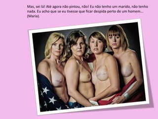 Mas, sei lá! Até agora não pintou, não! Eu não tenho um marido, não tenho
nada. Eu acho que se eu tivesse que ficar despida perto de um homem...
(Maria).
 