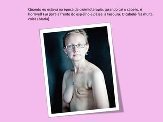 Quando eu estava na época da quimioterapia, quando cai o cabelo, é
horrível! Fui para a frente do espelho e passei a tesoura. O cabelo faz muita
coisa (Maria).
 