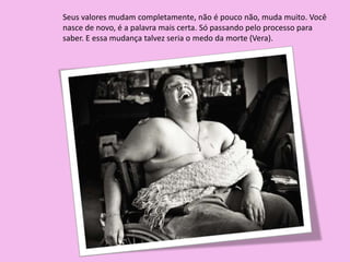 Seus valores mudam completamente, não é pouco não, muda muito. Você
nasce de novo, é a palavra mais certa. Só passando pelo processo para
saber. E essa mudança talvez seria o medo da morte (Vera).
 