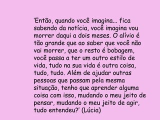 ‘Então, quando você imagina... fica
sabendo da notícia, você imagina vou
morrer daqui a dois meses. O alívio é
tão grande que ao saber que você não
vai morrer, que o resto é bobagem,
você passa a ter um outro estilo de
vida, tudo na sua vida é outra coisa,
tudo, tudo. Além de ajudar outras
pessoas que passam pela mesma
situação, tenho que aprender alguma
coisa com isso, mudando o meu jeito de
pensar, mudando o meu jeito de agir,
tudo entendeu?’ (Lúcia)
 