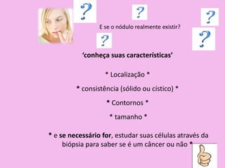E se o nódulo realmente existir?
‘conheça suas características’
* Localização *
* consistência (sólido ou cístico) *
* Contornos *
* tamanho *
* e se necessário for, estudar suas células através da
biópsia para saber se é um câncer ou não *
 