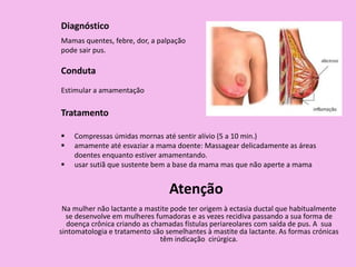 Diagnóstico
Mamas quentes, febre, dor, a palpação
pode sair pus.
Conduta
Estimular a amamentação
Tratamento
 Compressas úmidas mornas até sentir alívio (5 a 10 min.)
 amamente até esvaziar a mama doente: Massagear delicadamente as áreas
doentes enquanto estiver amamentando.
 usar sutiã que sustente bem a base da mama mas que não aperte a mama
Atenção
Na mulher não lactante a mastite pode ter origem à ectasia ductal que habitualmente
se desenvolve em mulheres fumadoras e as vezes recidiva passando a sua forma de
doença crônica criando as chamadas fístulas periareolares com saída de pus. A sua
sintomatologia e tratamento são semelhantes à mastite da lactante. As formas crónicas
têm indicação cirúrgica.
 