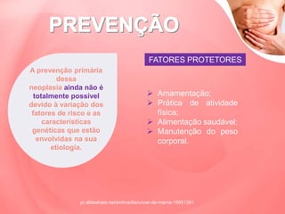 FATORES PROTETORES
A prevenção primária
dessa
neoplasia ainda não é
totalmente possível
devido à variação dos
fatores de risco e as
características
genéticas que estão
envolvidas na sua
etiologia.
 Amamentação;
 Prática de atividade
física;
 Alimentação saudável;
 Manutenção do peso
corporal.
pt.slideshare.net/enfmarilia/cncer-de-mama-15951391
 