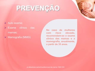  Auto exame;
 Exame clínico das
mamas;
 Mamografia (MMG)
No caso de mulheres
com risco elevado,
recomendam-se o exame
clínico das mamas e a
mamografia, anualmente,
a partir de 35 anos.
pt.slideshare.net/enfmarilia/cncer-de-mama-15951391
 