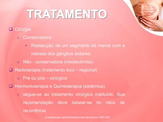  Cirurgia
o Conservadora
• Ressecção de um segmento da mama com a
retirada dos gânglios axilares.
o Não - conservadora (mastectomia).
 Radioterapia (tratamento loco – regional)
o Pré ou pós – cirúrgico
 Hormonioterapia e Quimioterapia (sistêmica)
o segue-se ao tratamento cirúrgico instituído. Sua
recomendação deve basear-se no risco de
recorrência
pt.slideshare.net/enfmarilia/cncer-de-mama-15951391
 