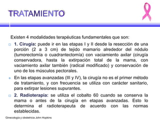 Existen 4 modalidades terapéuticas fundamentales que son:
 1. Cirugía: puede ir en las etapas I y II desde la resección de una
porción (2 a 3 cm) de tejido mamario alrededor del nódulo
(tumorectomía o cuadrantectomía) con vaciamiento axilar (cirugía
conservadora, hasta la extirpación total de la mama, con
vaciamiento axilar también (radical modificado) y conservación de
uno de los músculos pectorales.
 En las etapas avanzadas (III y IV), la cirugía no es el primer método
de tratamiento, y con frecuencia se utiliza con carácter sanitario,
para extirpar lesiones supurantes.
 2. Radioterapia: se utiliza el cobalto 60 cuando se conserva la
mama o antes de la cirugía en etapas avanzadas. Esto lo
determina el radioterapeuta de acuerdo con las normas
establecidas.
Ginecología y obstetricia John Hopkins
 