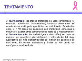 3. Quimioterapia: las drogas citotóxicas se usan combinadas (5-
fluoracilo, epirubicina, ciclofosfamida) conocida como CEF. En
ocasiones se sustituye la epirubicina por metotrexate. Se orientan
entre 6 y 10 ciclos en pacientes con metástasis conocidas o
supuestas. Existen otras combinaciones hasta de 5 medicamentos.
4. Hormonoterapia: los antiestrógenos (tamoxifén) se usan en
mujeres con receptores de estrógenos y antes de los 60 años.
Estrógenos del tipo dietilestilbestrol se indican en pacientes de
más edad. En etapas avanzadas y finales se han usado los
andrógenos en altas dosis.
Ginecología y obstetricia John Hopkins
 