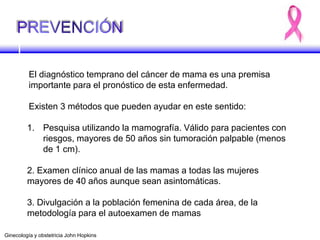 El diagnóstico temprano del cáncer de mama es una premisa
importante para el pronóstico de esta enfermedad.
Existen 3 métodos que pueden ayudar en este sentido:
1. Pesquisa utilizando la mamografía. Válido para pacientes con
riesgos, mayores de 50 años sin tumoración palpable (menos
de 1 cm).
2. Examen clínico anual de las mamas a todas las mujeres
mayores de 40 años aunque sean asintomáticas.
3. Divulgación a la población femenina de cada área, de la
metodología para el autoexamen de mamas
Ginecología y obstetricia John Hopkins
 