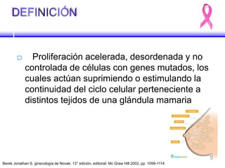  Proliferación acelerada, desordenada y no
controlada de células con genes mutados, los
cuales actúan suprimiendo o estimulando la
continuidad del ciclo celular perteneciente a
distintos tejidos de una glándula mamaria
Berek Jonathan S. ginecología de Novak, 13° edición, editorial: Mc Graw Hill 2002, pp. 1099-1114
 