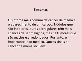 Sintomas
O sintoma mais comum de câncer de mama é
o aparecimento de um caroço. Nódulos que
são indolores, duros e irregulares têm mais
chances de ser malignos, mas há tumores que
são macios e arredondados. Portanto, é
importante ir ao médico. Outros sinais de
câncer de mama incluem:
 