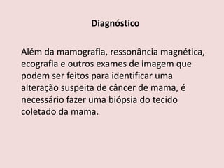 Diagnóstico
Além da mamografia, ressonância magnética,
ecografia e outros exames de imagem que
podem ser feitos para identificar uma
alteração suspeita de câncer de mama, é
necessário fazer uma biópsia do tecido
coletado da mama.
 