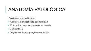 ANATOMÍA PATOLÓGICA
Carcinoma ductual in situ
Puede ser diagnosticado con facilidad
70 % de los casos se convierte en invasivo
Multicentrico
Origina metástasis ganglionares 1-3 %
 