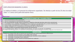 EXPLORACION MAMARIA CLINICA
La realiza el médico y el personal de enfermería capacitado. Se efectúa a partir de los 25 años de edad
cada 1 a 3 años como parte del examen físico.
 