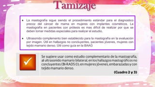La mastografía sigue siendo el procedimiento estándar para el diagnostico
precoz del cáncer de mama en mujeres con implantes cosméticos. La
mastografía en pacientes con prótesis es mas difícil de realizar por que se
deben tomar medidas especiales para realizar el estudio.
Ultrasonido complemento bien establecido para la mastografía en la evaluación
por imagen. Útil en hallazgos no concluyentes, pacientes jóvenes, mujeres con
tejido mamario denso. Útil como guía en la BAAG
 