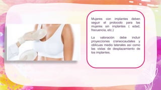 Mujeres con implantes deben
seguir el protocolo para las
mujeres sin implantes ( edad,
frecuencia, etc.)
La valoración debe incluir
proyecciones craneocaudales y
oblicuas medio laterales así como
las vistas de desplazamiento de
los implantes.
 