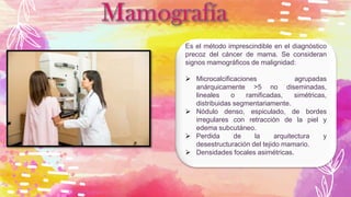 Es el método imprescindible en el diagnóstico
precoz del cáncer de mama. Se consideran
signos mamográficos de malignidad:
 Microcalcificaciones agrupadas
anárquicamente >5 no diseminadas,
lineales o ramificadas, simétricas,
distribuidas segmentariamente.
 Nódulo denso, espiculado, de bordes
irregulares con retracción de la piel y
edema subcutáneo.
 Perdida de la arquitectura y
desestructuración del tejido mamario.
 Densidades focales asimétricas.
 