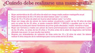 o Mujer asintomática de 40 a 49 años de edad con riesgo medio realizar mastografía anual
o Mujer asintomática de 50 a 74 años de edad realizar cada 1 a 2 años
o Mujer de 70 a 74 años de edad con buena salud realizar cada 1 a 2 años
o Mujer con riesgo alto de cáncer de mama realizar anualmente a partir de los 30 años de edad
pero no antes de los 25 años, si existe mutación BRCA1 Y BRCA2 o aquellas que no se han
realizado la prueba pero tienen familiares de primer grado afectadas ( madre, hermana o hijas)
o Mujer con hermana o madre con cáncer de mama premenopáusico realizar anualmente a partir
de los 30 años, no antes de los 25 años o 10 años antes de la edad de diagnostico del familiar
afectado mas joven ( lo que resulte mas tardío)
o Mujeres con antecedentes de radiación de tórax entre los 10 y 30 años de edad. Se deberá
realizar 8 años después de la radioterapia pero nunca antes de los 25 años.
 
