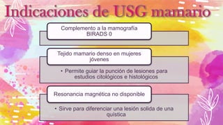 Complemento a la mamografía
BIRADS 0
• Permite guiar la punción de lesiones para
estudios citológicos e histológicos
Tejido mamario denso en mujeres
jóvenes
• Sirve para diferenciar una lesión solida de una
quística
Resonancia magnética no disponible
 