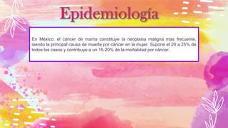 En México, el cáncer de mama constituye la neoplasia maligna mas frecuente,
siendo la principal causa de muerte por cáncer en la mujer. Supone el 20 a 25% de
todos los casos y contribuye a un 15-20% de la mortalidad por cáncer.
 