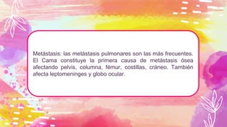 Metástasis: las metástasis pulmonares son las más frecuentes.
El Cama constituye la primera causa de metástasis ósea
afectando pelvis, columna, fémur, costillas, cráneo. También
afecta leptomeninges y globo ocular.
 