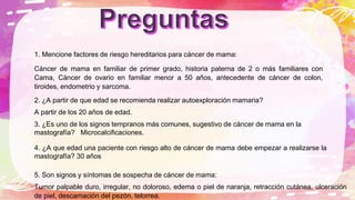 1. Mencione factores de riesgo hereditarios para cáncer de mama:
Cáncer de mama en familiar de primer grado, historia paterna de 2 o más familiares con
Cama, Cáncer de ovario en familiar menor a 50 años, antecedente de cáncer de colon,
tiroides, endometrio y sarcoma.
2. ¿A partir de que edad se recomienda realizar autoexploración mamaria?
A partir de los 20 años de edad.
3. ¿Es uno de los signos tempranos más comunes, sugestivo de cáncer de mama en la
mastografía? Microcalcificaciones.
4. ¿A que edad una paciente con riesgo alto de cáncer de mama debe empezar a realizarse la
mastografía? 30 años
5. Son signos y síntomas de sospecha de cáncer de mama:
Tumor palpable duro, irregular, no doloroso, edema o piel de naranja, retracción cutánea, ulceración
de piel, descamación del pezón, telorrea.
 