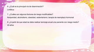 6. ¿Cuál es la principal vía de diseminación?
Linfática
7. ¿Cuáles son algunos factores de riesgo modificables?
Nuliparidad, alcoholismo, obesidad, sedentarismo, terapia de reemplazo hormonal
8. ¿A partir de que edad se debe realizar tamizaje anual una paciente con riesgo medio?
40 años
 