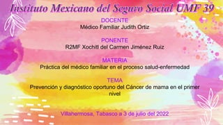 DOCENTE
Médico Familiar Judith Ortiz
PONENTE
R2MF Xochitl del Carmen Jiménez Ruiz
MATERIA
Práctica del médico familiar en el proceso salud-enfermedad
TEMA
Prevención y diagnóstico oportuno del Cáncer de mama en el primer
nivel
Villahermosa, Tabasco a 3 de julio del 2022
 