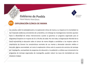 VII
Los estudios sobre la autoexploración y la exploración clínica de mama y su impacto en la mortalidad no
han mostrado evidencias consistentes de su beneficio, sin embargo las investigaciones recientes apuntan
hacia la efectividad de ambas intervenciones cuando se garantiza un programa organizado para el
diagnóstico temprano en mujeres de 25 a 39 años de edad. Por otro lado, la Organización Mundial de la
Salud recomienda la educación sobre el cáncer de mama dirigida a sensibilizar a las mujeres sobre la
importancia de conocer las características normales de sus mamas y demandar atención médica si
descubre alguna anormalidad, así como la exploración clínica ante la ausencia de servicios de tamizaje
por mastografía, acompañada de programas de educación a la población y enfatiza que únicamente los
programas de tamizaje organizados de mastografía, pueden reducir las tasas de mortalidad por esta
neoplasia maligna
EXPLORACIÓN CLÍNICA DE MAMA
 