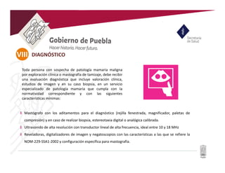 VIII
U
Mastógrafo con los aditamentos para el diagnóstico (rejilla fenestrada, magnificador, paletas de
compresión) y en caso de realizar biopsia, estereotaxia digital o analógica calibrada.
Ultrasonido de alta resolución con transductor lineal de alta frecuencia, ideal entre 10 y 18 MHz
Reveladoras, digitalizadores de imagen y negatoscopios con las características a las que se refiere la
NOM-229-SSA1-2002 y configuración específica para mastografía.
Toda persona con sospecha de patología mamaria maligna
por exploración clínica o mastografía de tamizaje, debe recibir
una evaluación diagnóstica que incluye valoración clínica,
estudios de imagen y en su caso biopsia, en un servicio
especializado de patología mamaria que cumpla con la
normatividad correspondiente y con las siguientes
características mínimas:
DIAGNÓSTICO
 