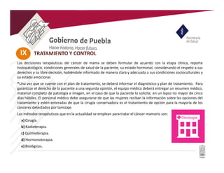 IX TRATAMIENTO Y CONTROL
Las decisiones terapéuticas del cáncer de mama se deben formular de acuerdo con la etapa clínica, reporte
histopatológico, condiciones generales de salud de la paciente, su estado hormonal, considerando el respeto a sus
derechos y su libre decisión, habiéndole informado de manera clara y adecuada a sus condiciones socioculturales y
su estado emocional.
*Una vez que se cuente con el plan de tratamiento, se deberá informar el diagnóstico y plan de tratamiento. Para
garantizar el derecho de la paciente a una segunda opinión, el equipo médico deberá entregar un resumen médico,
material completo de patología e imagen, en el caso de que la paciente lo solicite, en un lapso no mayor de cinco
días hábiles. El personal médico debe asegurarse de que las mujeres reciban la información sobre las opciones del
tratamiento y estén enteradas de que la cirugía conservadora es el tratamiento de opción para la mayoría de los
cánceres detectados por tamizaje.
Los métodos terapéuticos que en la actualidad se emplean para tratar el cáncer mamario son:
a) Cirugía.
b) Radioterapia.
c) Quimioterapia.
d) Hormonoterapia.
e) Biológicos.
 
