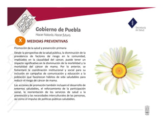 X MEDIDAS PREVENTIVAS
Promoción de la salud y prevención primaria
Desde la perspectiva de la salud pública, la disminución de la
prevalencia de factores de riesgo en la comunidad,
implicados en la causalidad del cáncer, puede tener un
impacto significativo en la disminución de la morbilidad y la
mortalidad del cáncer de mama. Por lo anterior, se
fomentará la coordinación institucional y social para su
inclusión en campañas de comunicación y educación a la
población que favorezcan hábitos de vida saludables para
reducir el riesgo de cáncer de mama.
Las acciones de promoción también incluyen el desarrollo de
entornos saludables, el reforzamiento de la participación
social, la reorientación de los servicios de salud a la
prevención y las necesidades interculturales de las personas,
así como el impulso de políticas públicas saludables.
 