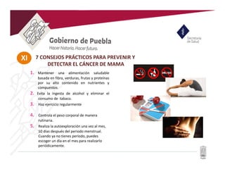 XI 7 CONSEJOS PRÁCTICOS PARA PREVENIR Y
DETECTAR EL CÁNCER DE MAMA
1. Mantener una alimentación saludable
basada en fibra, verduras, frutas y proteínas
por su alto contenido en nutrientes y
compuestos.
2. Evita la ingesta de alcohol y eliminar el
consumo de tabaco.
3. Haz ejercicio regularmente
4. Controla el peso corporal de manera
rutinaria.
5. Realiza la autoexploración una vez al mes,
10 días después del periodo menstrual.
Cuando ya no tienes período, puedes
escoger un día en el mes para realizarlo
periódicamente.
 