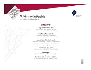 Directorio
Elaborado por:
Coordinación Estatal de Cáncer en la Mujer
y
Departamento de Promoción de la Salud
de los Servicios de Salud del Estado de Puebla
Jorge Humberto Uribe Téllez
Secretario de Salud y Director General
de los Servicios de Salud del Estado de Puebla
Jorge Manuel Ramírez Sánchez
Subsecretario de Salud y Coordinador
de los Servicios de Salud del Estado de Puebla
Eduardo Ramón Morales Hernández
Director de Salud Pública y Vigilancia Epidemiológica
de los Servicios de Salud del Estado de Puebla
Humberto Alfonso García Córdova
Subdirector de Salud Pública
de los Servicios de Salud del Estado de Puebla
 
