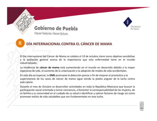 II
El Día Internacional del Cáncer de Mama se celebra el 19 de octubre, tiene como objetivo sensibilizar
a la población general acerca de la importancia que esta enfermedad tiene en el mundo
industrializado.
La incidencia de cáncer de mama está aumentando en el mundo en desarrollo debido a la mayor
esperanza de vida, el aumento de la urbanización y la adopción de modos de vida occidentales.
En este día en especial, la OMS promueve la detección precoz a fin de mejorar el pronóstico y la
supervivencia de los casos de cáncer de mama sigue siendo la piedra angular de la lucha contra
este cáncer.
Durante el mes de Octubre se desarrollan actividades en toda la República Mexicana que buscan la
participación social orientada a tomar conciencia, a fomentar la corresponsabilidad de las mujeres, de
su familia y su comunidad en el cuidado de su salud e identificar y valorar factores de riesgo así como
promover estilos de vida saludables que son fundamentales en esta lucha.
DÍA INTERNACIONAL CONTRA EL CÁNCER DE MAMA
 