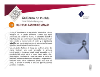 III
El cáncer de mama es el crecimiento anormal de células
malignas en el tejido mamario. Existen dos tipos
principales de cáncer de mama, el carcinoma ductal la
más frecuente que comienza en los conductos que llevan
leche desde la mama hasta el pezón y el carcinoma
lobulillar que comienza en partes de las mamas, llamadas
lobulillos, que producen la leche materna.
Los principales factores de riesgo de contraer cáncer de
mama incluyen una edad avanzada, la primera
menstruación a temprana edad, edad avanzada en el
momento del primer parto o nunca haber dado a luz,
antecedentes familiares de cáncer de mama, el hecho de
consumir hormonas tales como estrógeno y progesterona,
consumir licor y ser de raza blanca. Entre 5 a 10 % de los
casos, el cáncer de mama es causado por mutaciones
genéticas heredadas.
¿QUÉ ES EL CÁNCER DE MAMA?
 