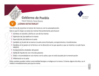 V
Una forma de encontrar el cáncer de mama es con la autoexploración.
Esto es que la mujer se revise las mamas frecuentemente para buscar:
Cambios en tamaño y forma en una de las mamas
Aparición de una bolita en la mama
Aparición de una bolita en la axila
Cambios en la piel de la mama o la axila como hinchazón, enrojecimiento o hundimientos
Cambios en el pezón en la forma o en la dirección en la que apunta o que se invierta o se jale hacia
adentro
Enrojecimiento alrededor del pezón
Salida de líquido de uno o los dos pezones
Dolor o incomodidad en una mama o en la axila y que no está causado por la menstruación
Inflamación en la axila
Estos cambios pueden indicar anormalidad benigna o maligna en la mama. Si tienes alguno de ellos, ve al
médico inmediatamente para que te revise.
¿CÓMO DETECTARLO?
 