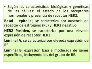 • Según las características biológicas y genéticas
de las células: el estado de los receptores
hormonales y presencia de receptor HER2.
Basal – epitelial, se caracteriza por ausencia de
receptor de estrógeno (RE) y HER2 negativo
HER2 Positivo, se caracteriza por una elevada
expresión de receptor HER2.
Luminal A, se caracteriza por eleveda expresión de
RE.
Luminal B, expresión baja a moderada de genes
específicos, incluyendo los del grupo de RE.
 