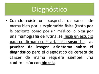 Diagnóstico
• Cuando existe una sospecha de cáncer de
mama bien por la exploración física (tanto por
la paciente como por un médico) o bien por
una mamografía de rutina, se inicia un estudio
para confirmar o descartar esa sospecha. Las
pruebas de imagen orientaran sobre el
diagnóstico pero el diagnóstico de certeza de
cáncer de mama requiere siempre una
confirmación con biopsia.
 