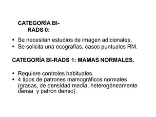 CATEGORÍA BI-
RADS 0:
 Se necesitan estudios de imagen adicionales.
 Se solicita una ecografías, casos puntuales RM.
CATEGORÍA BI-RADS 1: MAMAS NORMALES.
 Requiere controles habituales.
 4 tipos de patrones mamográficos normales
(grasas, de densidad media, heterogéneamente
densa y patrón denso).
 