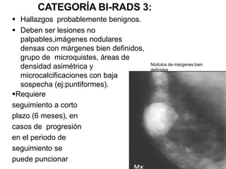 CATEGORÍA BI-RADS 3:
 Hallazgos probablemente benignos.
 Deben ser lesiones no
palpables,imágenes nodulares
densas con márgenes bien definidos,
grupo de microquistes, áreas de
densidad asimétrica y
microcalcificaciones con baja
sospecha (ej:puntiformes).
Requiere
seguimiento a corto
plazo (6 meses), en
casos de progresión
en el periodo de
seguimiento se
puede puncionar
Nódulos de márgenes bien
definidos
 